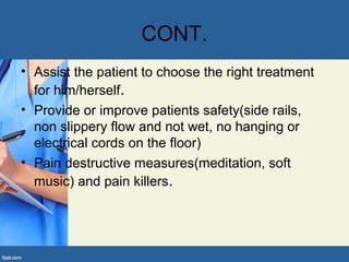 CONT.
• Assist the patient to choose the right treatment
for him/herself.
• Provide or improve patients safety(side rails,
non slippery flow and not wet, no hanging or
electrical cords on the floor)
• Pain destructive measures(meditation, soft
music) and pain killers.
 