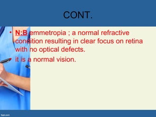 CONT.
• N:B emmetropia ; a normal refractive
condition resulting in clear focus on retina
with no optical defects.
• it is a normal vision.
 