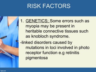RISK FACTORS
1. GENETICS; Some errors such as
myopia may be present in
heritable connective tissues such
as knobloch syndrome.
-linked disorders caused by
mutations in loci involved in photo
receptor function e.g retinitis
pigmentosa
 