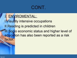 CONT.
2. ENVIROMENTAL;
I.Visually intensive occupations
II.Reading is predicted in children
III.Socio economic status and higher level of
education has also been reported as a risk
factor.
 