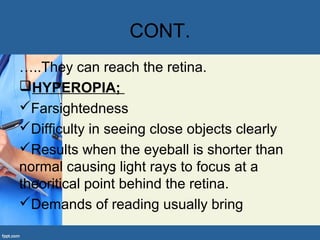 CONT.
…..They can reach the retina.
HYPEROPIA;
Farsightedness
Difficulty in seeing close objects clearly
Results when the eyeball is shorter than
normal causing light rays to focus at a
theoritical point behind the retina.
Demands of reading usually bring
 