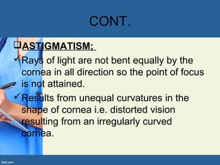CONT.
ASTIGMATISM;
Rays of light are not bent equally by the
cornea in all direction so the point of focus
is not attained.
Results from unequal curvatures in the
shape of cornea i.e. distorted vision
resulting from an irregularly curved
cornea.
 
