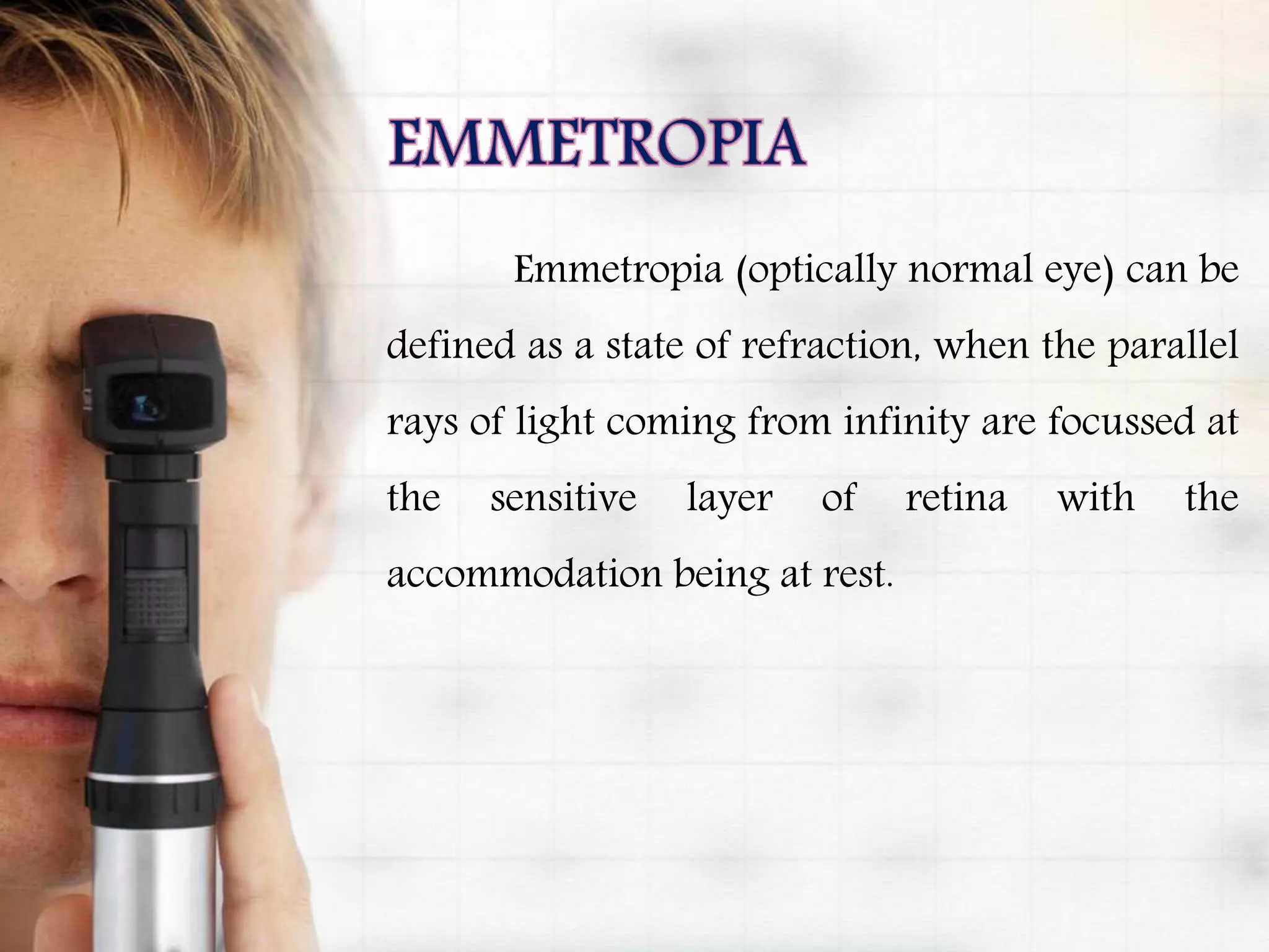 Emmetropia (optically normal eye) can be
defined as a state of refraction, when the parallel
rays of light coming from infinity are focussed at
the sensitive layer of retina with the
accommodation being at rest.
 