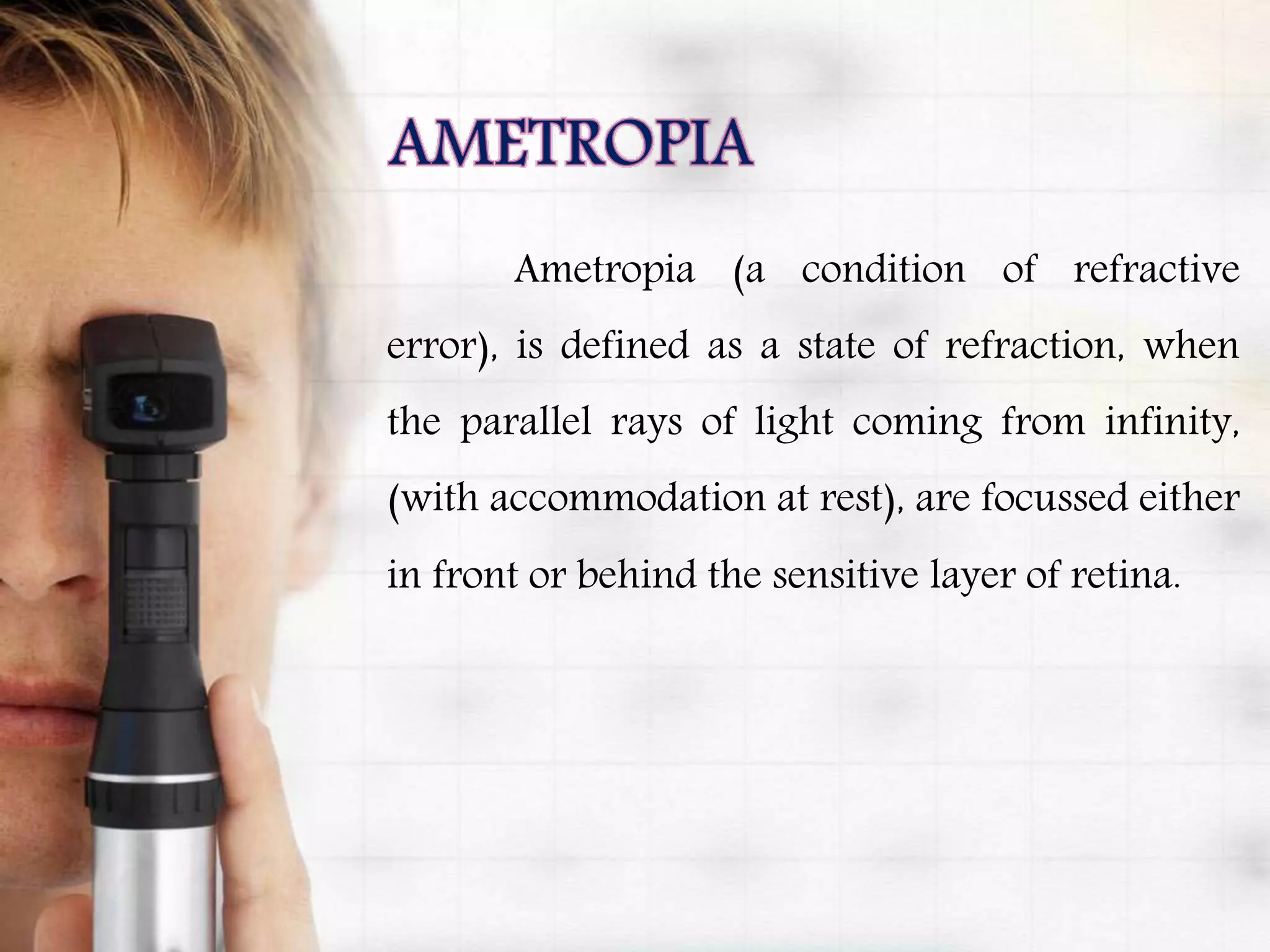 Ametropia (a condition of refractive
error), is defined as a state of refraction, when
the parallel rays of light coming from infinity,
(with accommodation at rest), are focussed either
in front or behind the sensitive layer of retina.
 
