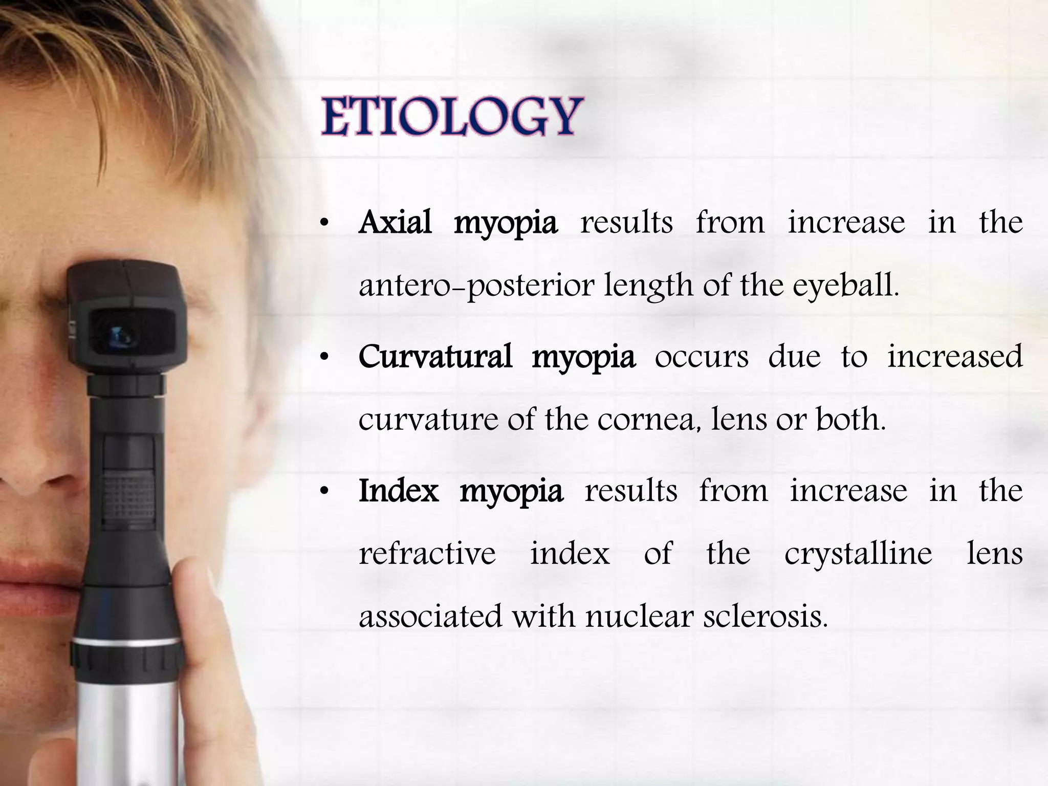• Axial myopia results from increase in the
antero-posterior length of the eyeball.
• Curvatural myopia occurs due to increased
curvature of the cornea, lens or both.
• Index myopia results from increase in the
refractive index of the crystalline lens
associated with nuclear sclerosis.
 