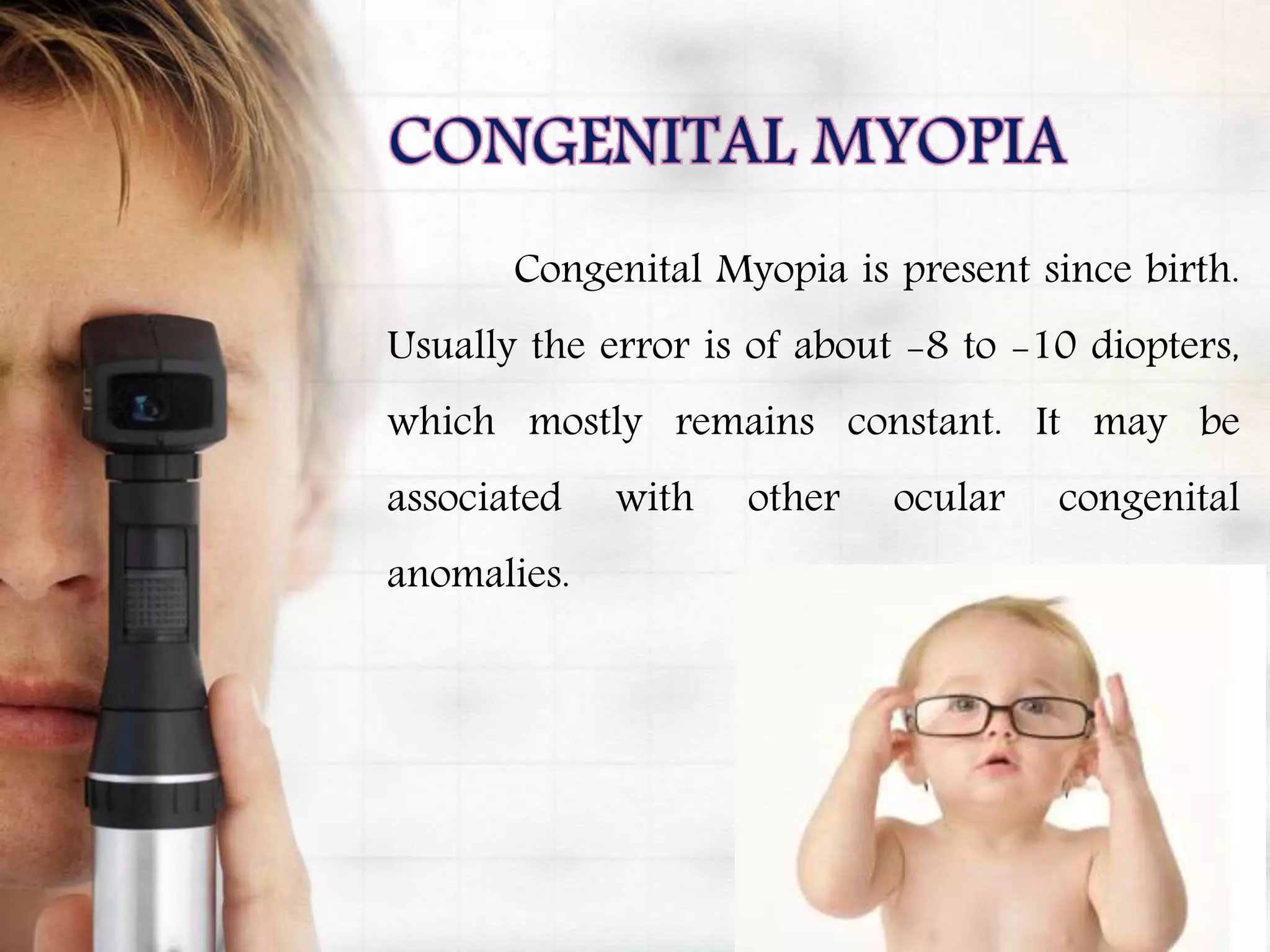 Congenital Myopia is present since birth.
Usually the error is of about -8 to -10 diopters,
which mostly remains constant. It may be
associated with other ocular congenital
anomalies.
 