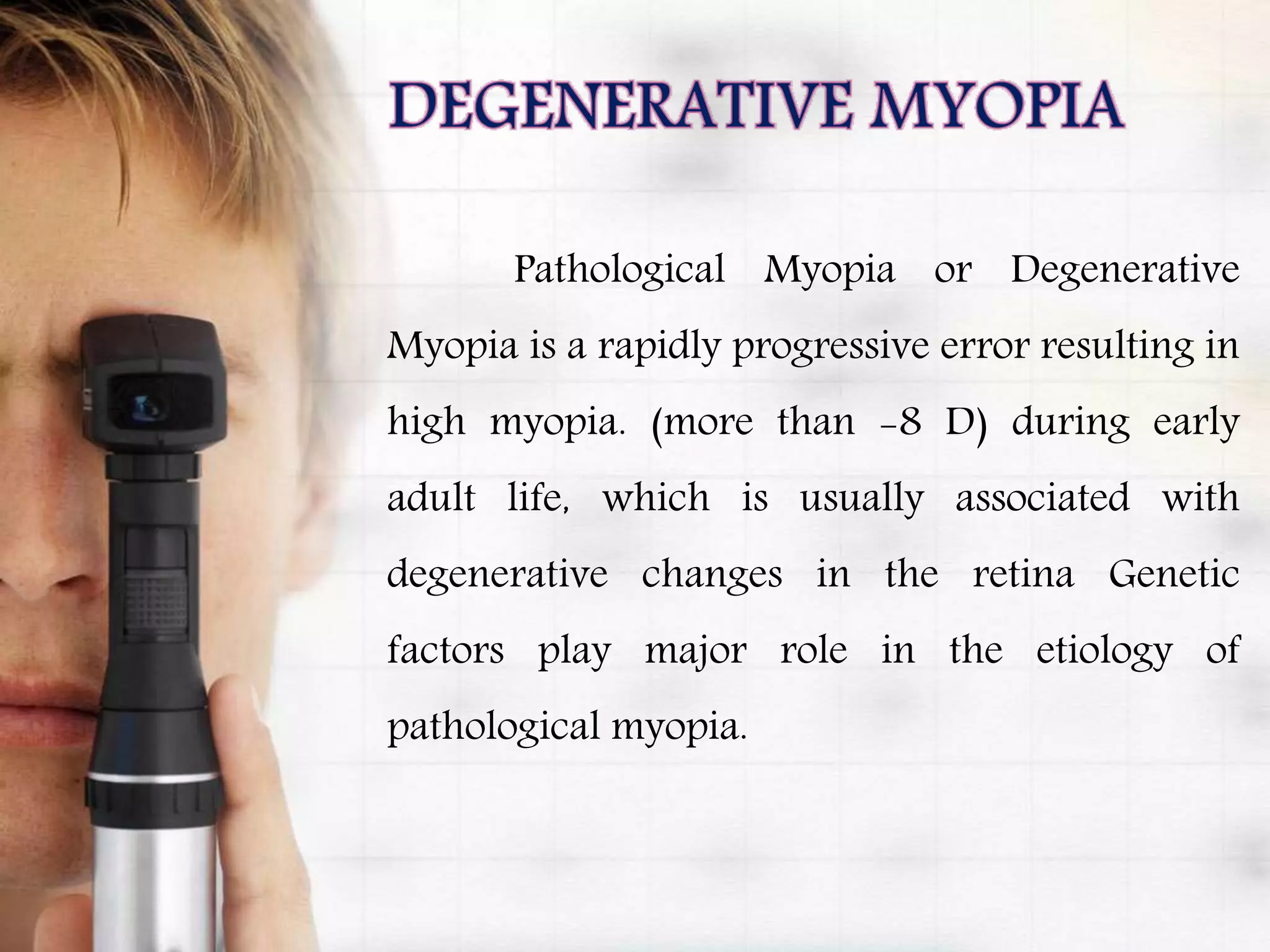 Pathological Myopia or Degenerative
Myopia is a rapidly progressive error resulting in
high myopia. (more than -8 D) during early
adult life, which is usually associated with
degenerative changes in the retina Genetic
factors play major role in the etiology of
pathological myopia.
 