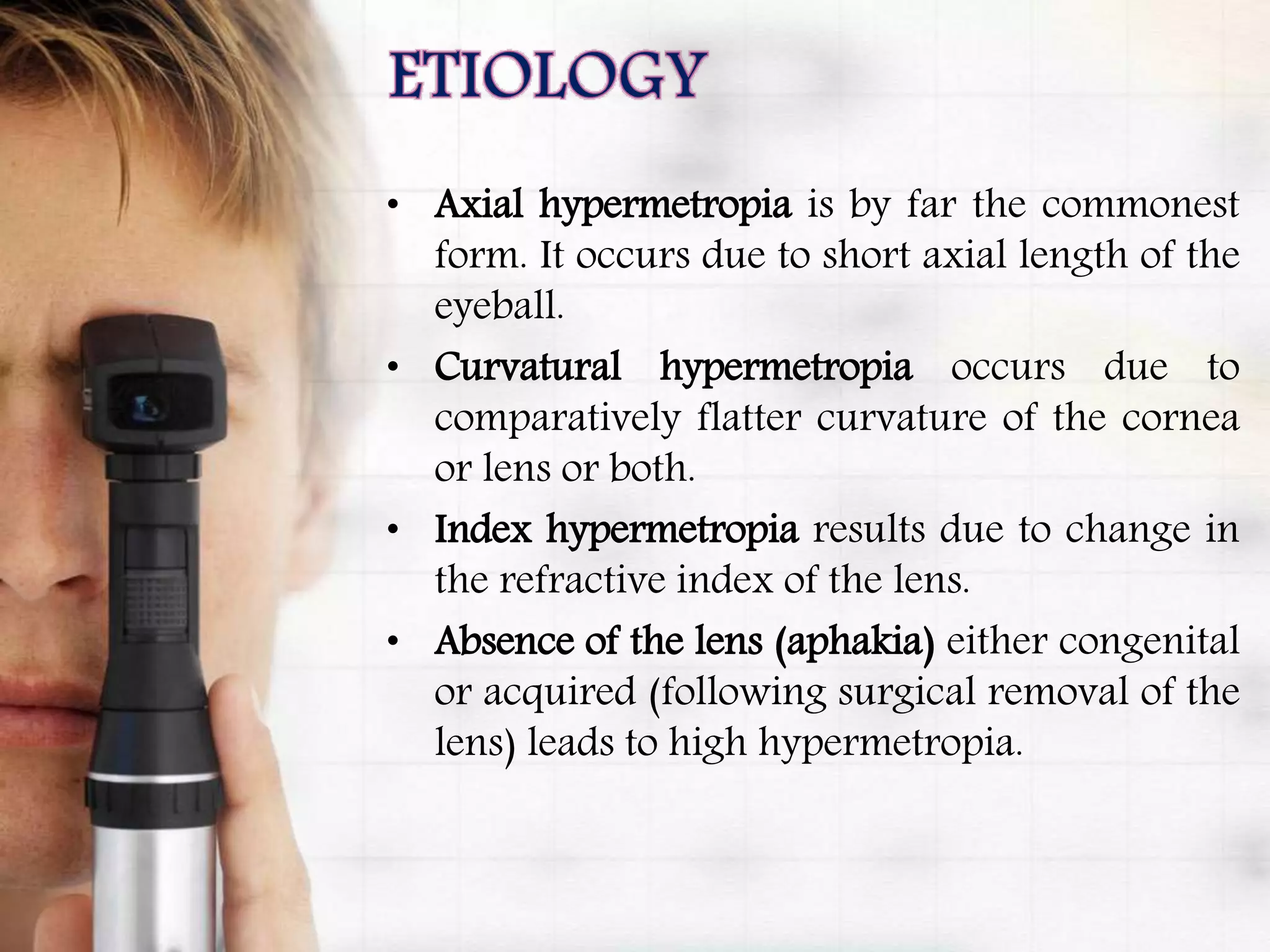• Axial hypermetropia is by far the commonest
form. It occurs due to short axial length of the
eyeball.
• Curvatural hypermetropia occurs due to
comparatively flatter curvature of the cornea
or lens or both.
• Index hypermetropia results due to change in
the refractive index of the lens.
• Absence of the lens (aphakia) either congenital
or acquired (following surgical removal of the
lens) leads to high hypermetropia.
 