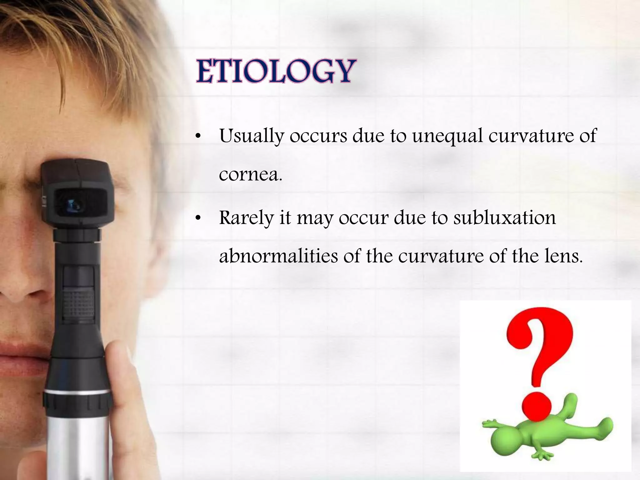 • Usually occurs due to unequal curvature of
cornea.
• Rarely it may occur due to subluxation
abnormalities of the curvature of the lens.
 