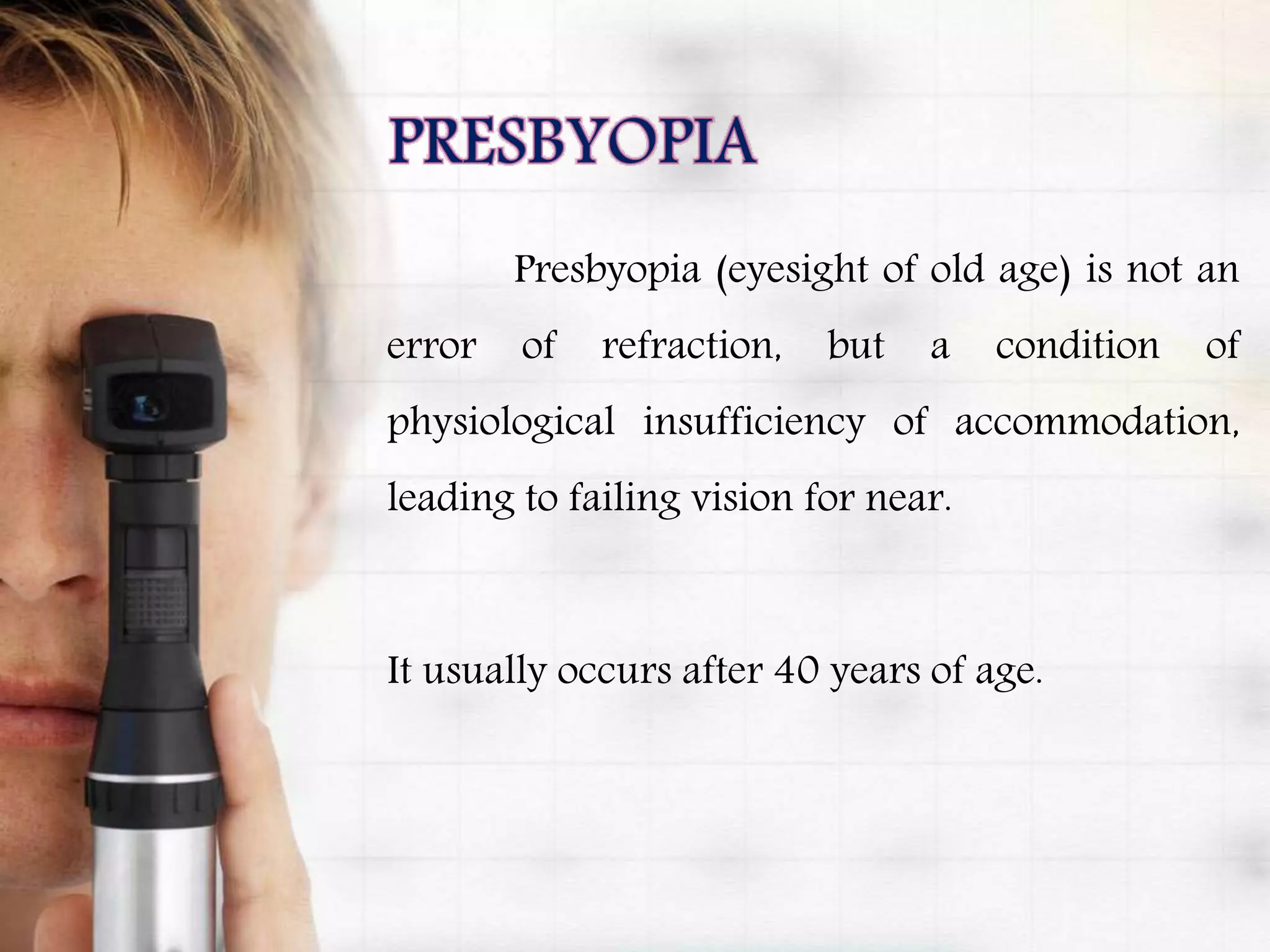 Presbyopia (eyesight of old age) is not an
error of refraction, but a condition of
physiological insufficiency of accommodation,
leading to failing vision for near.
It usually occurs after 40 years of age.
 