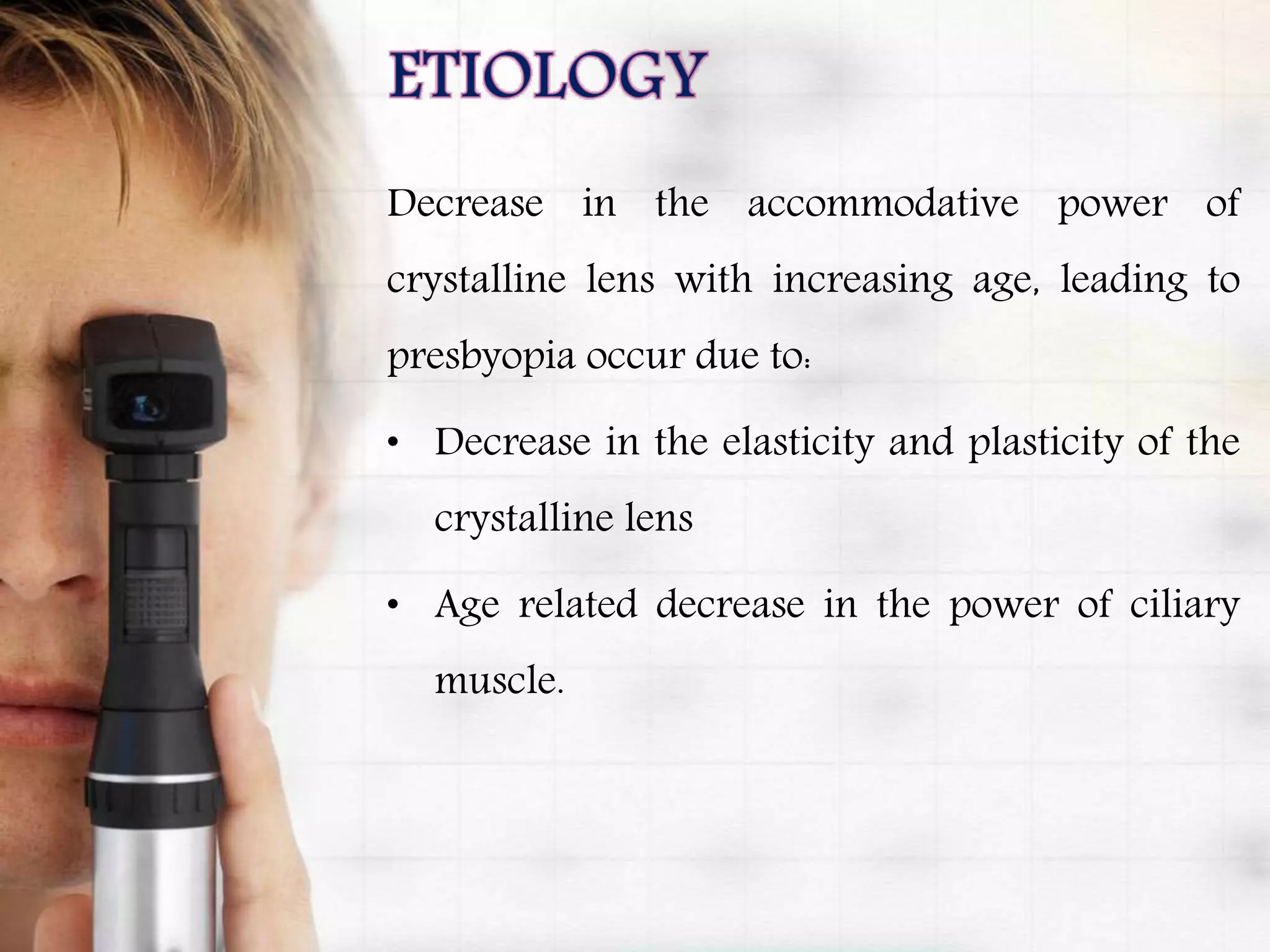 Decrease in the accommodative power of
crystalline lens with increasing age, leading to
presbyopia occur due to:
• Decrease in the elasticity and plasticity of the
crystalline lens
• Age related decrease in the power of ciliary
muscle.
 