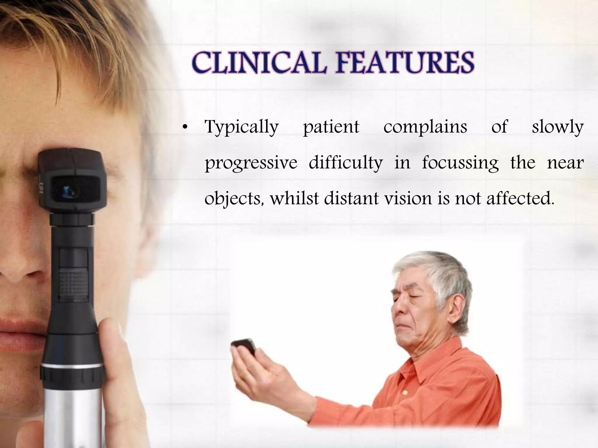 • Typically patient complains of slowly
progressive difficulty in focussing the near
objects, whilst distant vision is not affected.
 