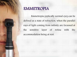 Emmetropia (optically normal eye) can be
defined as a state of refraction, when the parallel
rays of light coming from infinity are focussed at
the sensitive layer of retina with the
accommodation being at rest.
 