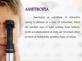 Ametropia (a condition of refractive
error), is defined as a state of refraction, when
the parallel rays of light coming from infinity,
(with accommodation at rest), are focussed either
in front or behind the sensitive layer of retina.
 