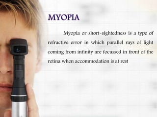 Myopia or short-sightedness is a type of
refractive error in which parallel rays of light
coming from infinity are focussed in front of the
retina when accommodation is at rest
 