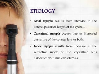 • Axial myopia results from increase in the
antero-posterior length of the eyeball.
• Curvatural myopia occurs due to increased
curvature of the cornea, lens or both.
• Index myopia results from increase in the
refractive index of the crystalline lens
associated with nuclear sclerosis.
 