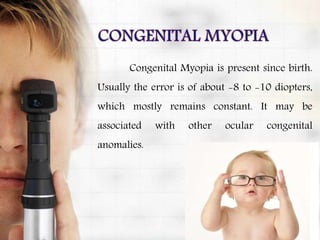 Congenital Myopia is present since birth.
Usually the error is of about -8 to -10 diopters,
which mostly remains constant. It may be
associated with other ocular congenital
anomalies.
 