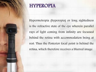 Hypermetropia (hyperopia) or long sightedness
is the refractive state of the eye wherein parallel
rays of light coming from infinity are focussed
behind the retina with accommodation being at
rest. Thus the Posterior focal point is behind the
retina, which therefore receives a blurred image.
 
