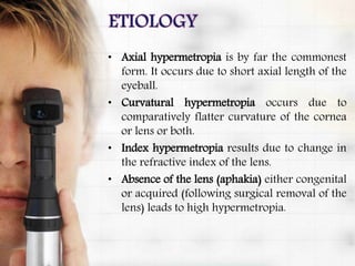 • Axial hypermetropia is by far the commonest
form. It occurs due to short axial length of the
eyeball.
• Curvatural hypermetropia occurs due to
comparatively flatter curvature of the cornea
or lens or both.
• Index hypermetropia results due to change in
the refractive index of the lens.
• Absence of the lens (aphakia) either congenital
or acquired (following surgical removal of the
lens) leads to high hypermetropia.
 