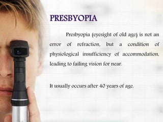Presbyopia (eyesight of old age) is not an
error of refraction, but a condition of
physiological insufficiency of accommodation,
leading to failing vision for near.
It usually occurs after 40 years of age.
 