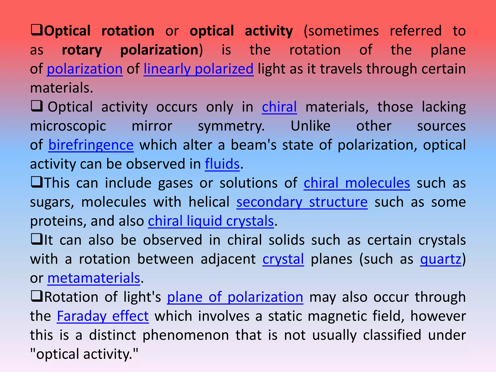 Optical rotation or optical activity (sometimes referred to
as rotary polarization) is the rotation of the plane
of polarization of linearly polarized light as it travels through certain
materials.
 Optical activity occurs only in chiral materials, those lacking
microscopic mirror symmetry. Unlike other sources
of birefringence which alter a beam's state of polarization, optical
activity can be observed in fluids.
This can include gases or solutions of chiral molecules such as
sugars, molecules with helical secondary structure such as some
proteins, and also chiral liquid crystals.
It can also be observed in chiral solids such as certain crystals
with a rotation between adjacent crystal planes (such as quartz)
or metamaterials.
Rotation of light's plane of polarization may also occur through
the Faraday effect which involves a static magnetic field, however
this is a distinct phenomenon that is not usually classified under
"optical activity."
 