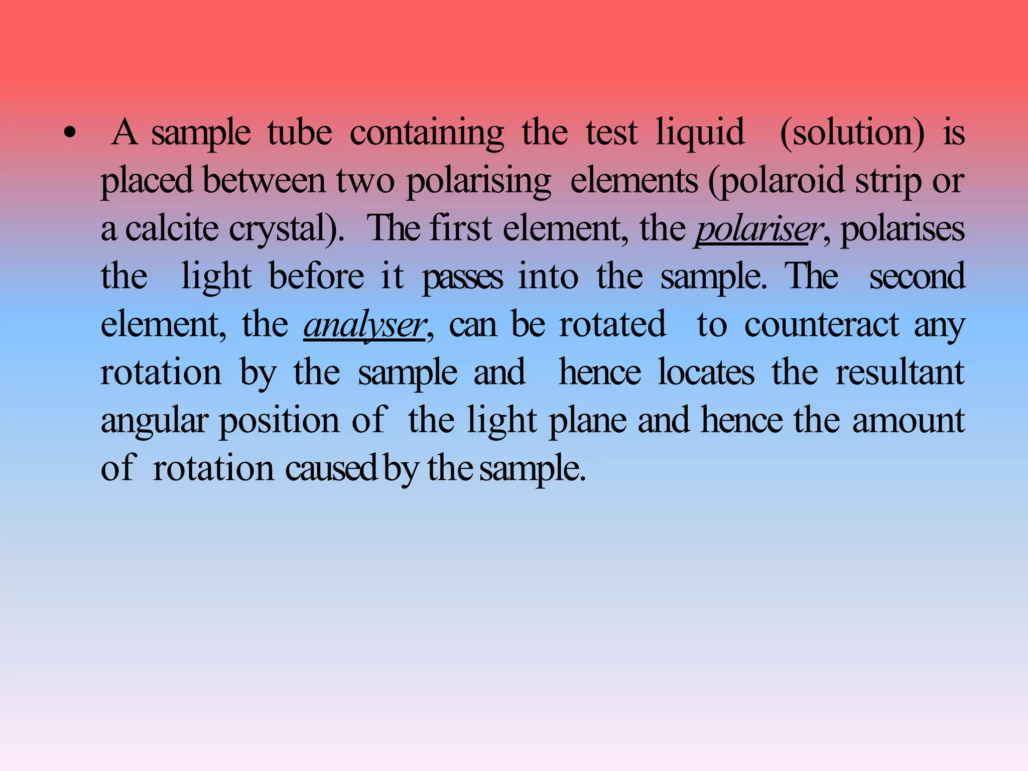 • A sample tube containing the test liquid (solution) is
placed between two polarising elements (polaroid strip or
a calcite crystal). The first element, the polariser, polarises
the light before it passes into the sample. The second
element, the analyser, can be rotated to counteract any
rotation by the sample and hence locates the resultant
angular position of the light plane and hence the amount
of rotation causedby thesample.
 