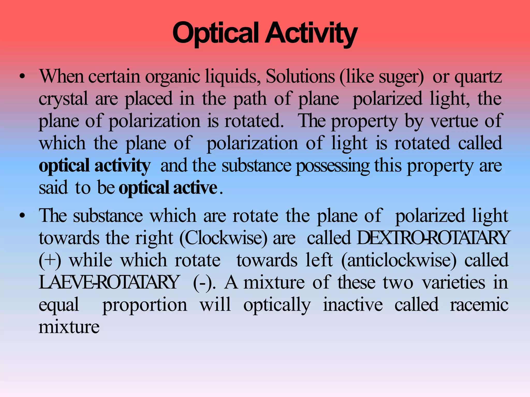 Optical Activity
• When certain organic liquids, Solutions (like suger) or quartz
crystal are placed in the path of plane polarized light, the
plane of polarization is rotated. The property by vertue of
which the plane of polarization of light is rotated called
optical activity and the substance possessing this property are
said to beopticalactive.
• The substance which are rotate the plane of polarized light
towards the right (Clockwise) are called DEXTRO-ROTATARY
(+) while which rotate towards left (anticlockwise) called
LAEVE-ROTATARY (-). A mixture of these two varieties in
equal proportion will optically inactive called racemic
mixture
 