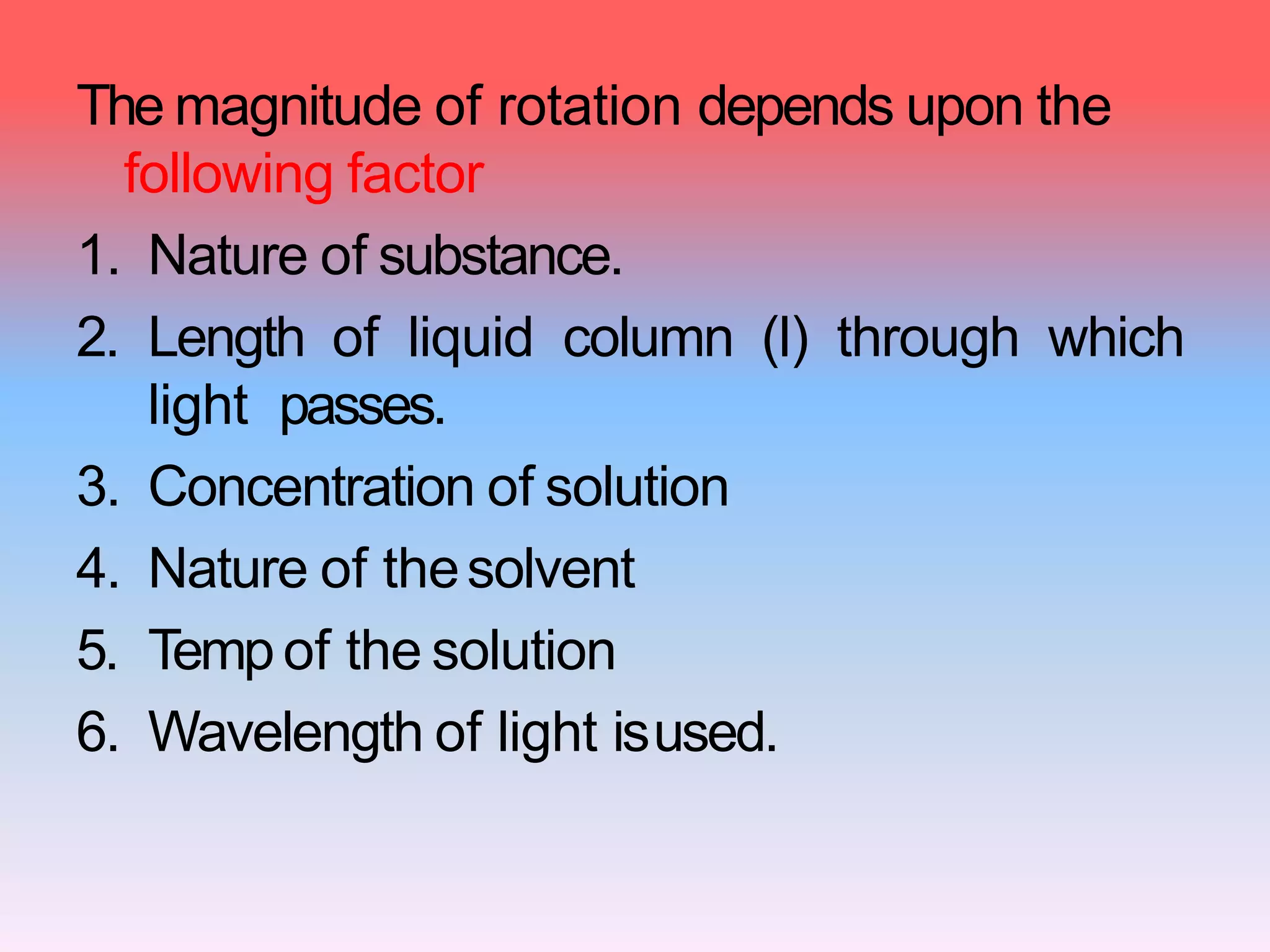 The magnitude of rotation depends upon the
following factor
1. Nature of substance.
2. Length of liquid column (l) through which
light passes.
3. Concentration of solution
4. Nature of thesolvent
5. Tempof the solution
6. Wavelength of light isused.
 