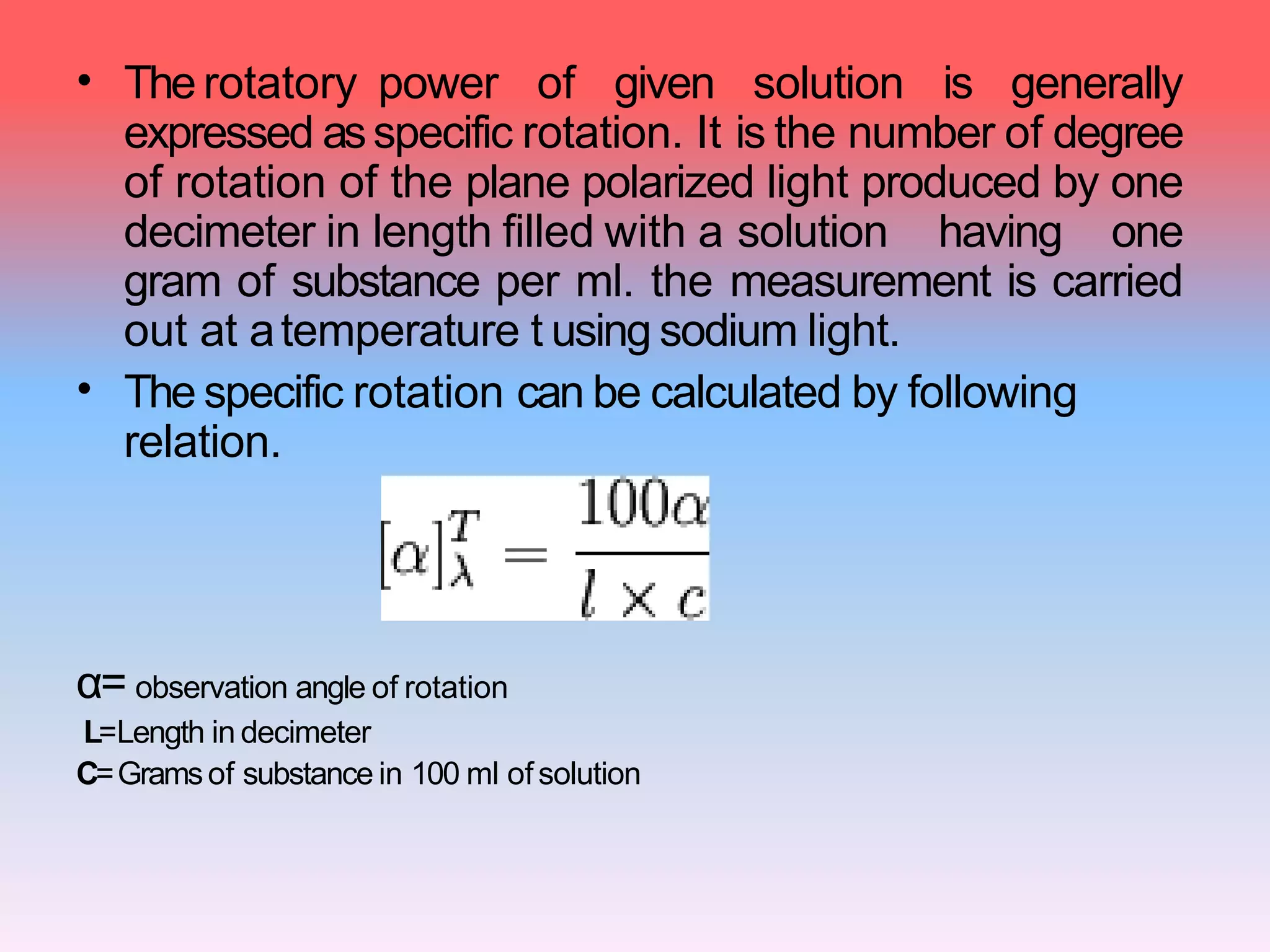 •
•
The rotatory power of given solution is generally
expressed asspecific rotation. It is the number of degree
of rotation of the plane polarized light produced by one
decimeter in length filled with a solution having one
gram of substance per ml. the measurement is carried
out at atemperature t using sodium light.
The specific rotation can be calculated by following
relation.
α= observation angle of rotation
L=Length in decimeter
C=Gramsof substance in 100 ml ofsolution
 