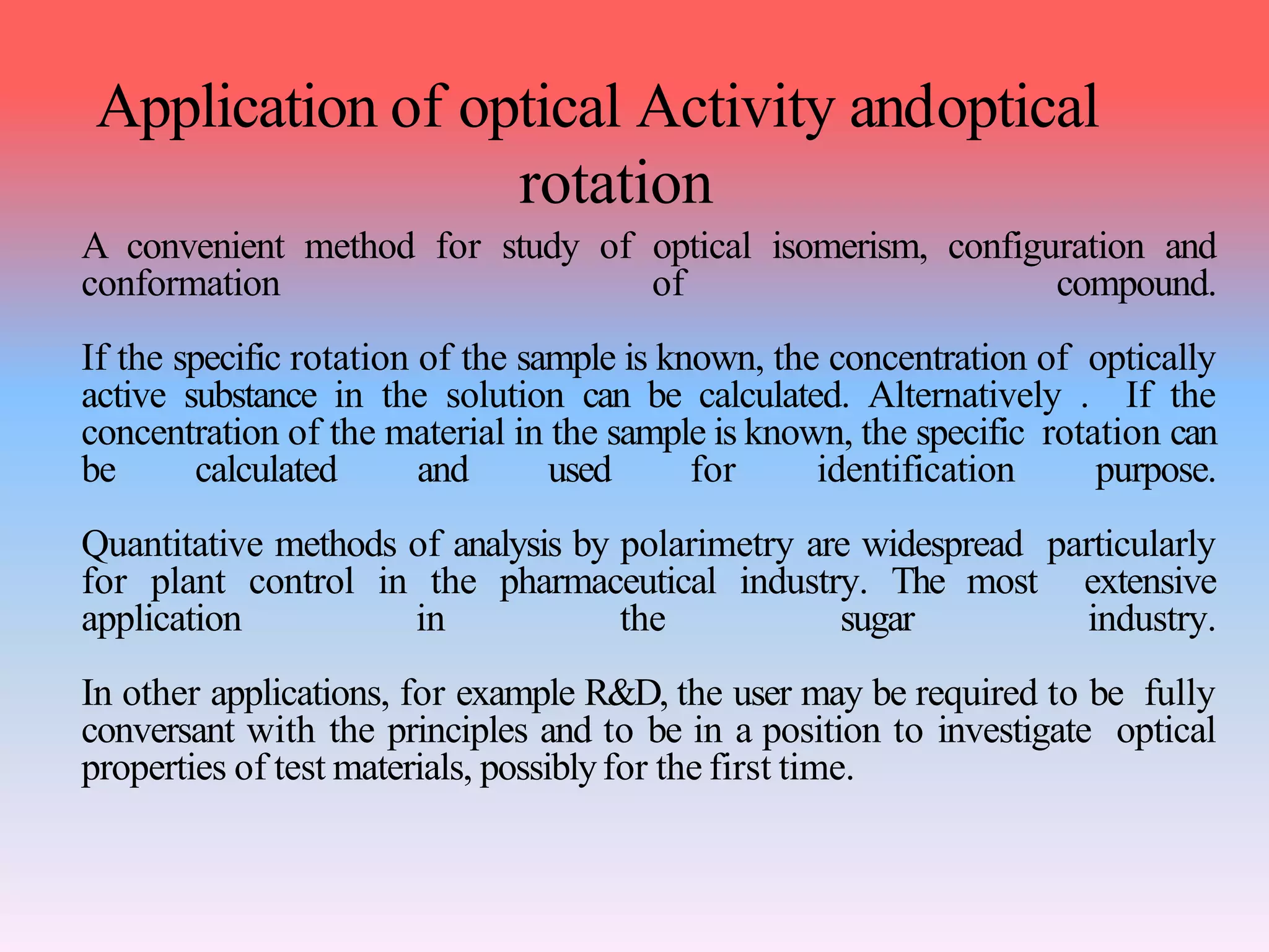 Application of optical Activity andoptical
rotation
A convenient method for study of optical isomerism, configuration and
conformation of compound.
If the specific rotation of the sample is known, the concentration of optically
active substance in the solution can be calculated. Alternatively . If the
concentration of the material in the sample is known, the specific rotation can
be calculated and used for identification purpose.
Quantitative methods of analysis by polarimetry are widespread particularly
for plant control in the pharmaceutical industry. The most extensive
application in the sugar industry.
In other applications, for example R&D, the user may be required to be fully
conversant with the principles and to be in a position to investigate optical
properties of test materials, possiblyfor the first time.
 