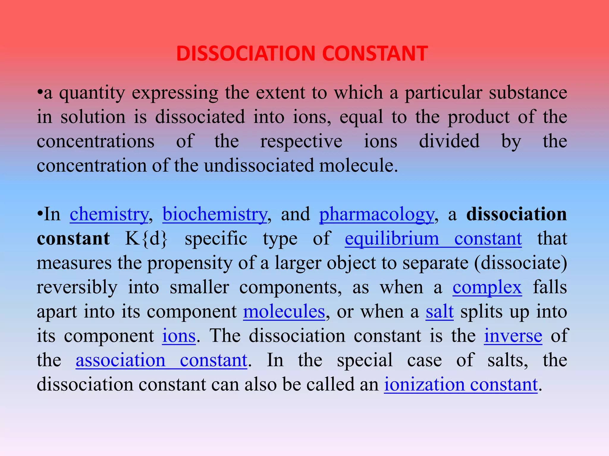 •a quantity expressing the extent to which a particular substance
in solution is dissociated into ions, equal to the product of the
concentrations of the respective ions divided by the
concentration of the undissociated molecule.
•In chemistry, biochemistry, and pharmacology, a dissociation
constant K{d} specific type of equilibrium constant that
measures the propensity of a larger object to separate (dissociate)
reversibly into smaller components, as when a complex falls
apart into its component molecules, or when a salt splits up into
its component ions. The dissociation constant is the inverse of
the association constant. In the special case of salts, the
dissociation constant can also be called an ionization constant.
DISSOCIATION CONSTANT
 