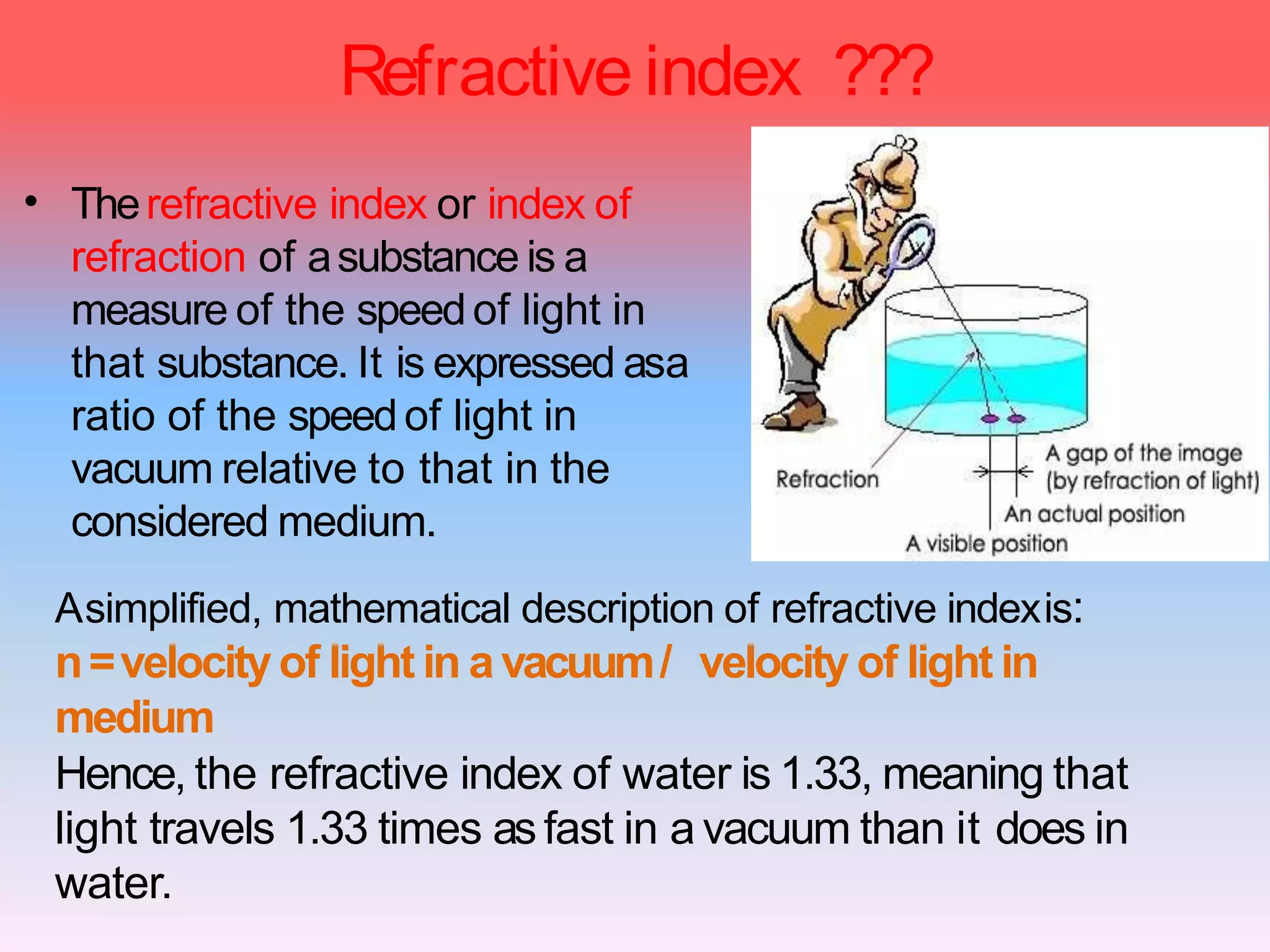 Refractive index ???
• Therefractive index or index of
refraction of asubstance is a
measure of the speedof light in
that substance. It is expressed asa
ratio of the speedof light in
vacuum relative to that in the
considered medium.
Asimplified, mathematical description of refractive indexis:
n=velocityof light in avacuum/ velocity of light in
medium
Hence, the refractive index of water is 1.33, meaning that
light travels 1.33 times asfast in a vacuum than it does in
water.
 
