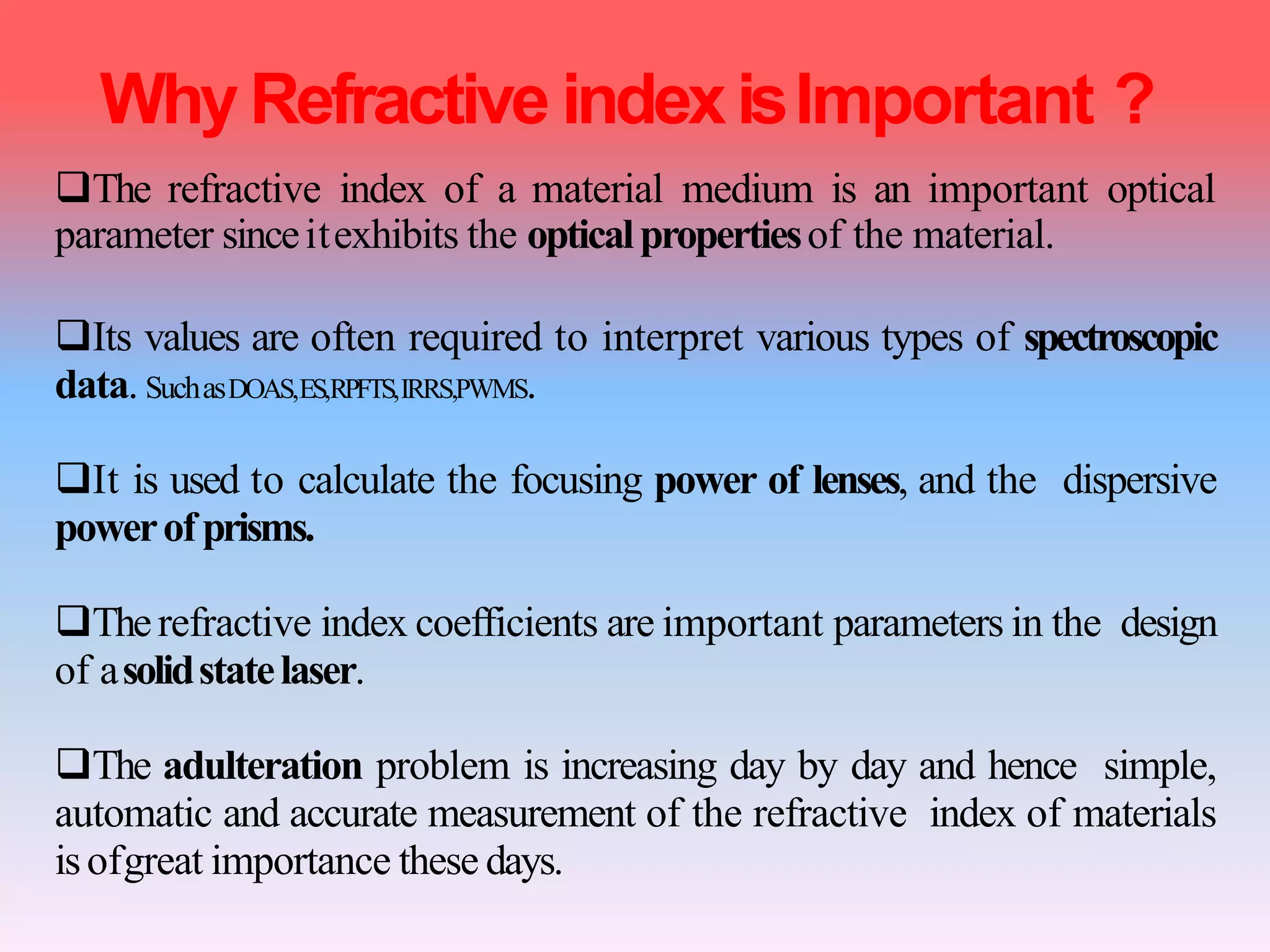 WhyRefractive indexisImportant ?
The refractive index of a material medium is an important optical
parameter sinceitexhibits the opticalpropertiesof the material.
Its values are often required to interpret various types of spectroscopic
data. SuchasDOAS,ES,RPFTS,IRRS,PWMS.
It is used to calculate the focusing power of lenses, and the dispersive
powerofprisms.
Therefractive index coefficients are important parameters in the design
of asolidstatelaser.
The adulteration problem is increasing day by day and hence simple,
automatic and accurate measurement of the refractive index of materials
isofgreat importance these days.
 