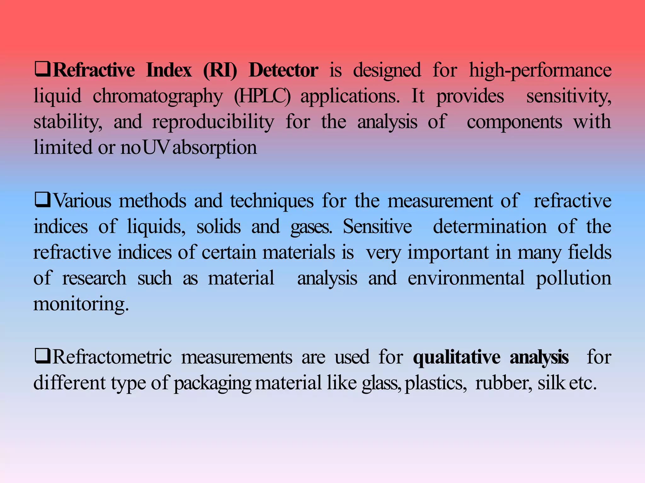Refractive Index (RI) Detector is designed for high-performance
liquid chromatography (HPLC) applications. It provides sensitivity,
stability, and reproducibility for the analysis of components with
limited or noUVabsorption
Various methods and techniques for the measurement of refractive
indices of liquids, solids and gases. Sensitive determination of the
refractive indices of certain materials is very important in many fields
of research such as material analysis and environmental pollution
monitoring.
Refractometric measurements are used for qualitative analysis for
different type of packagingmaterial like glass,plastics, rubber, silketc.
 