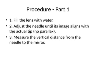 Procedure - Part 1
• 1. Fill the lens with water.
• 2. Adjust the needle until its image aligns with
the actual tip (no parallax).
• 3. Measure the vertical distance from the
needle to the mirror.
 