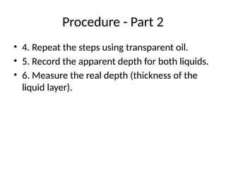 Procedure - Part 2
• 4. Repeat the steps using transparent oil.
• 5. Record the apparent depth for both liquids.
• 6. Measure the real depth (thickness of the
liquid layer).
 