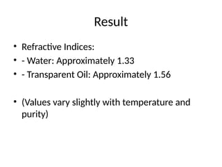 Result
• Refractive Indices:
• - Water: Approximately 1.33
• - Transparent Oil: Approximately 1.56
• (Values vary slightly with temperature and
purity)
 