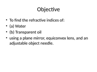 Objective
• To find the refractive indices of:
• (a) Water
• (b) Transparent oil
• using a plane mirror, equiconvex lens, and an
adjustable object needle.
 