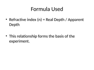 Formula Used
• Refractive index (n) = Real Depth / Apparent
Depth
• This relationship forms the basis of the
experiment.
 