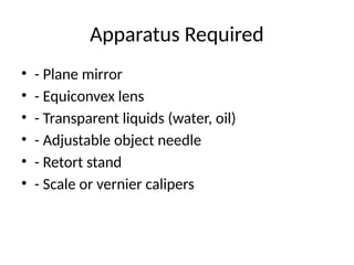 Apparatus Required
• - Plane mirror
• - Equiconvex lens
• - Transparent liquids (water, oil)
• - Adjustable object needle
• - Retort stand
• - Scale or vernier calipers
 
