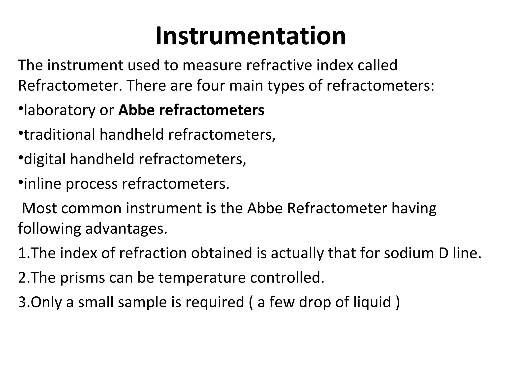 Instrumentation
The instrument used to measure refractive index called
Refractometer. There are four main types of refractometers:
•laboratory or Abbe refractometers
•traditional handheld refractometers,
•digital handheld refractometers,
•inline process refractometers.
Most common instrument is the Abbe Refractometer having
following advantages.
1.The index of refraction obtained is actually that for sodium D line.
2.The prisms can be temperature controlled.
3.Only a small sample is required ( a few drop of liquid )
 