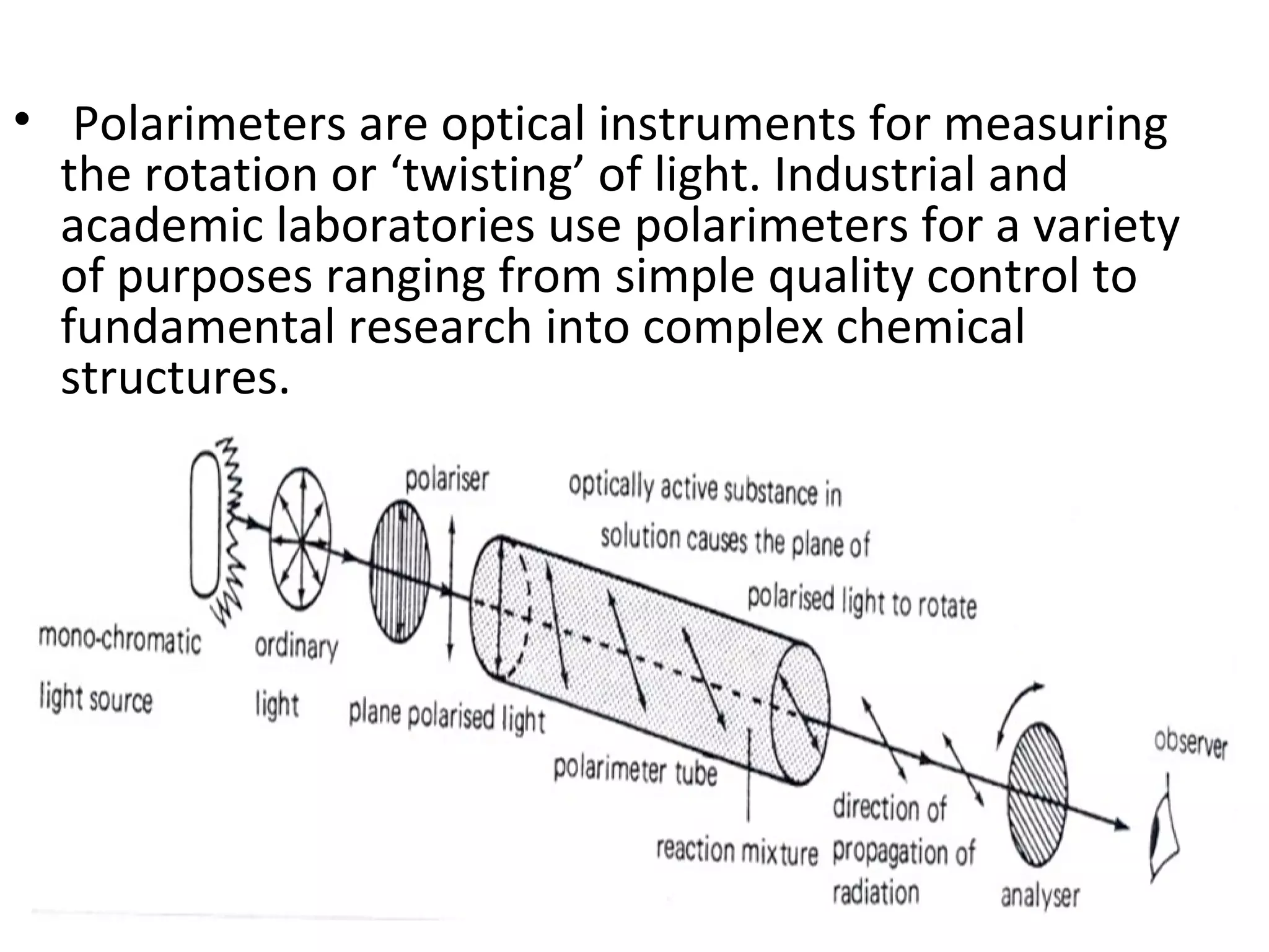 • Polarimeters are optical instruments for measuring
the rotation or ‘twisting’ of light. Industrial and
academic laboratories use polarimeters for a variety
of purposes ranging from simple quality control to
fundamental research into complex chemical
structures.
 