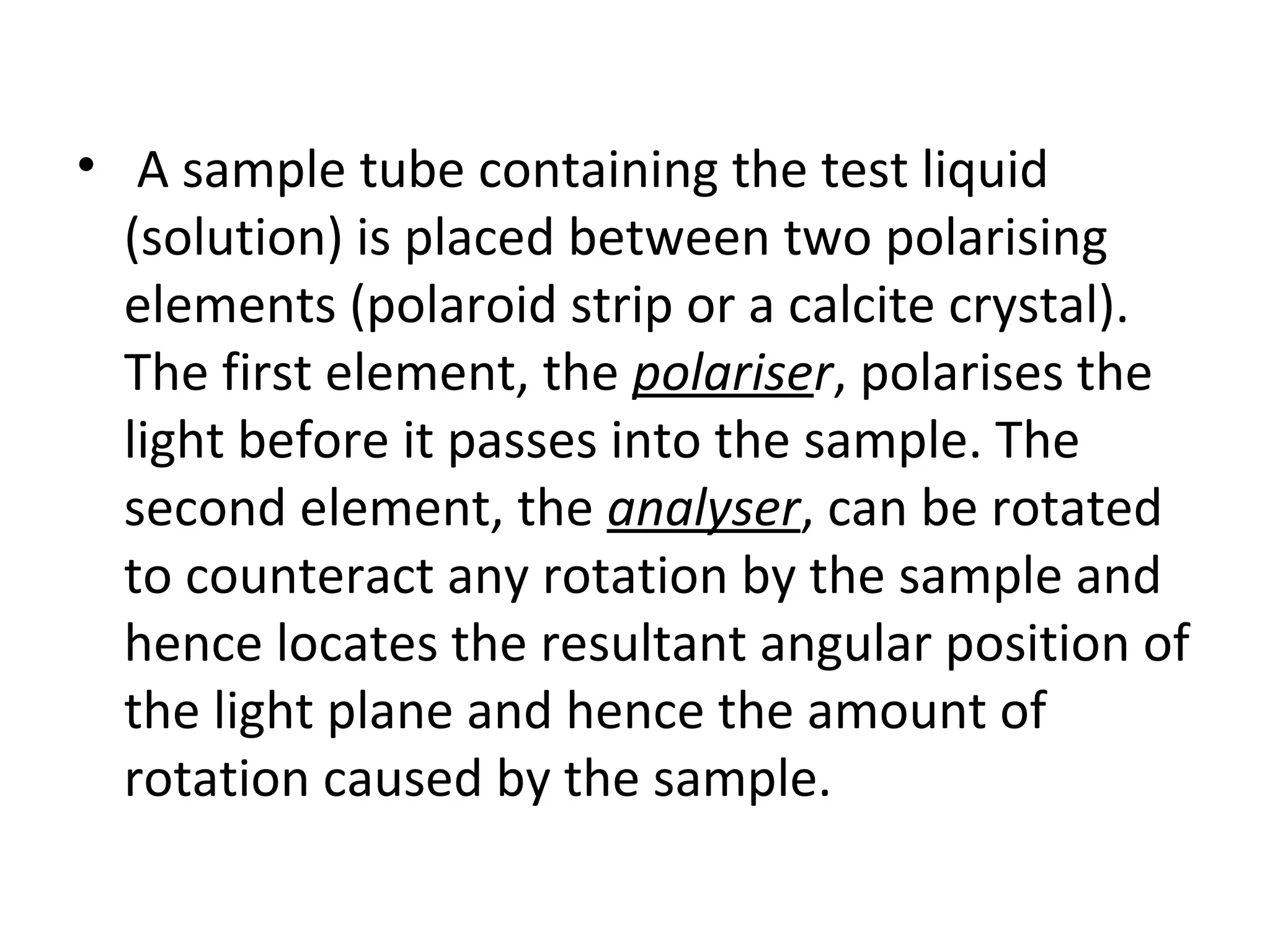 • A sample tube containing the test liquid
(solution) is placed between two polarising
elements (polaroid strip or a calcite crystal).
The first element, the polariser, polarises the
light before it passes into the sample. The
second element, the analyser, can be rotated
to counteract any rotation by the sample and
hence locates the resultant angular position of
the light plane and hence the amount of
rotation caused by the sample.
 