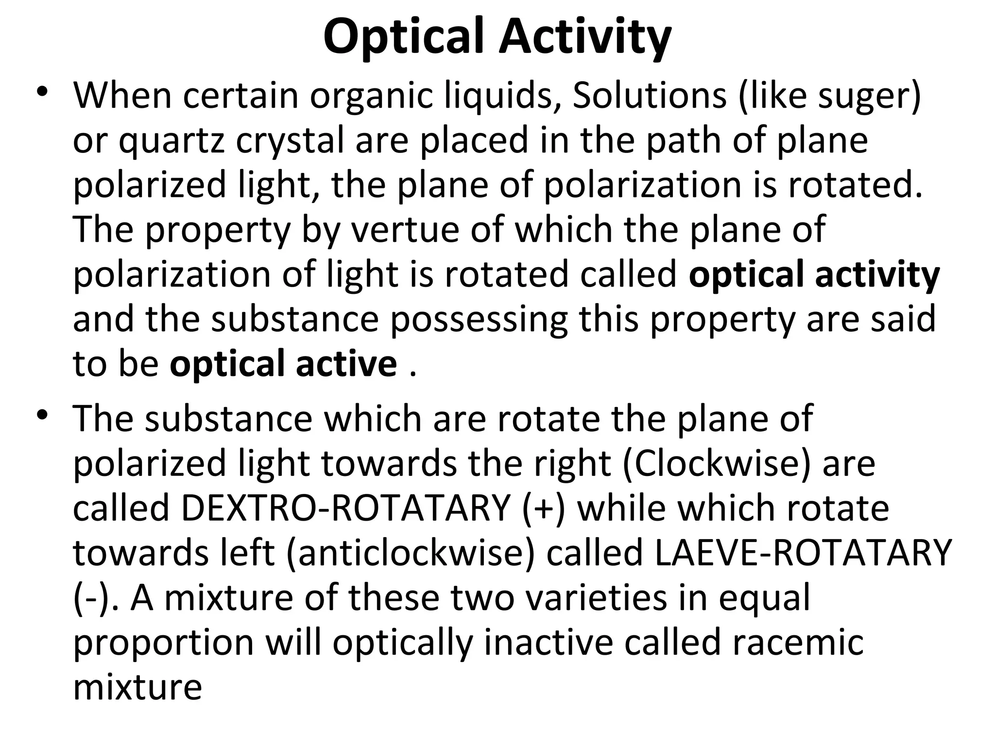 Optical Activity
• When certain organic liquids, Solutions (like suger)
or quartz crystal are placed in the path of plane
polarized light, the plane of polarization is rotated.
The property by vertue of which the plane of
polarization of light is rotated called optical activity
and the substance possessing this property are said
to be optical active .
• The substance which are rotate the plane of
polarized light towards the right (Clockwise) are
called DEXTRO-ROTATARY (+) while which rotate
towards left (anticlockwise) called LAEVE-ROTATARY
(-). A mixture of these two varieties in equal
proportion will optically inactive called racemic
mixture
 