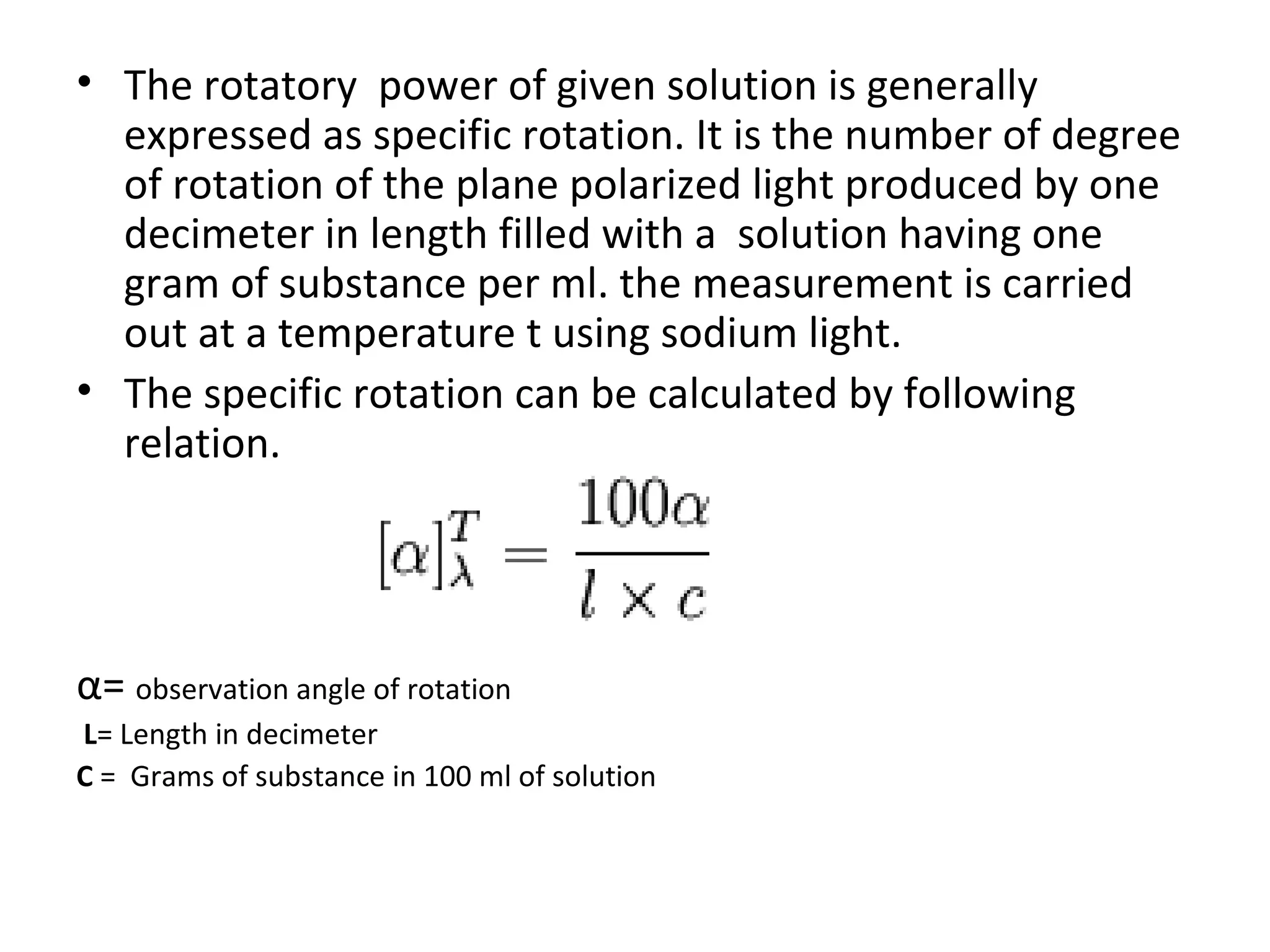 • The rotatory power of given solution is generally
expressed as specific rotation. It is the number of degree
of rotation of the plane polarized light produced by one
decimeter in length filled with a solution having one
gram of substance per ml. the measurement is carried
out at a temperature t using sodium light.
• The specific rotation can be calculated by following
relation.
α= observation angle of rotation
L= Length in decimeter
C = Grams of substance in 100 ml of solution
 