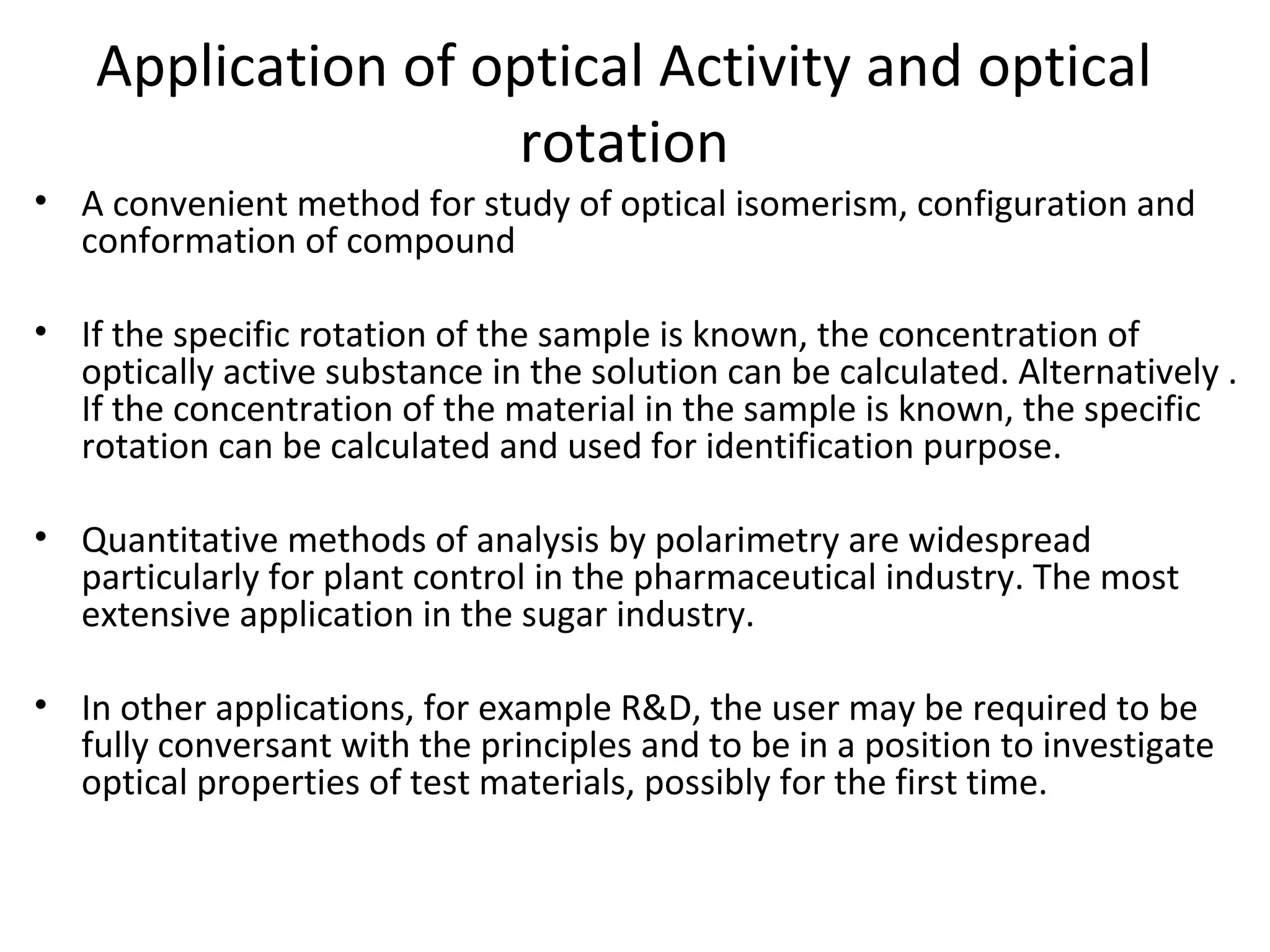 Application of optical Activity and optical
rotation
• A convenient method for study of optical isomerism, configuration and
conformation of compound
• If the specific rotation of the sample is known, the concentration of
optically active substance in the solution can be calculated. Alternatively .
If the concentration of the material in the sample is known, the specific
rotation can be calculated and used for identification purpose.
• Quantitative methods of analysis by polarimetry are widespread
particularly for plant control in the pharmaceutical industry. The most
extensive application in the sugar industry.
• In other applications, for example R&D, the user may be required to be
fully conversant with the principles and to be in a position to investigate
optical properties of test materials, possibly for the first time.
 
