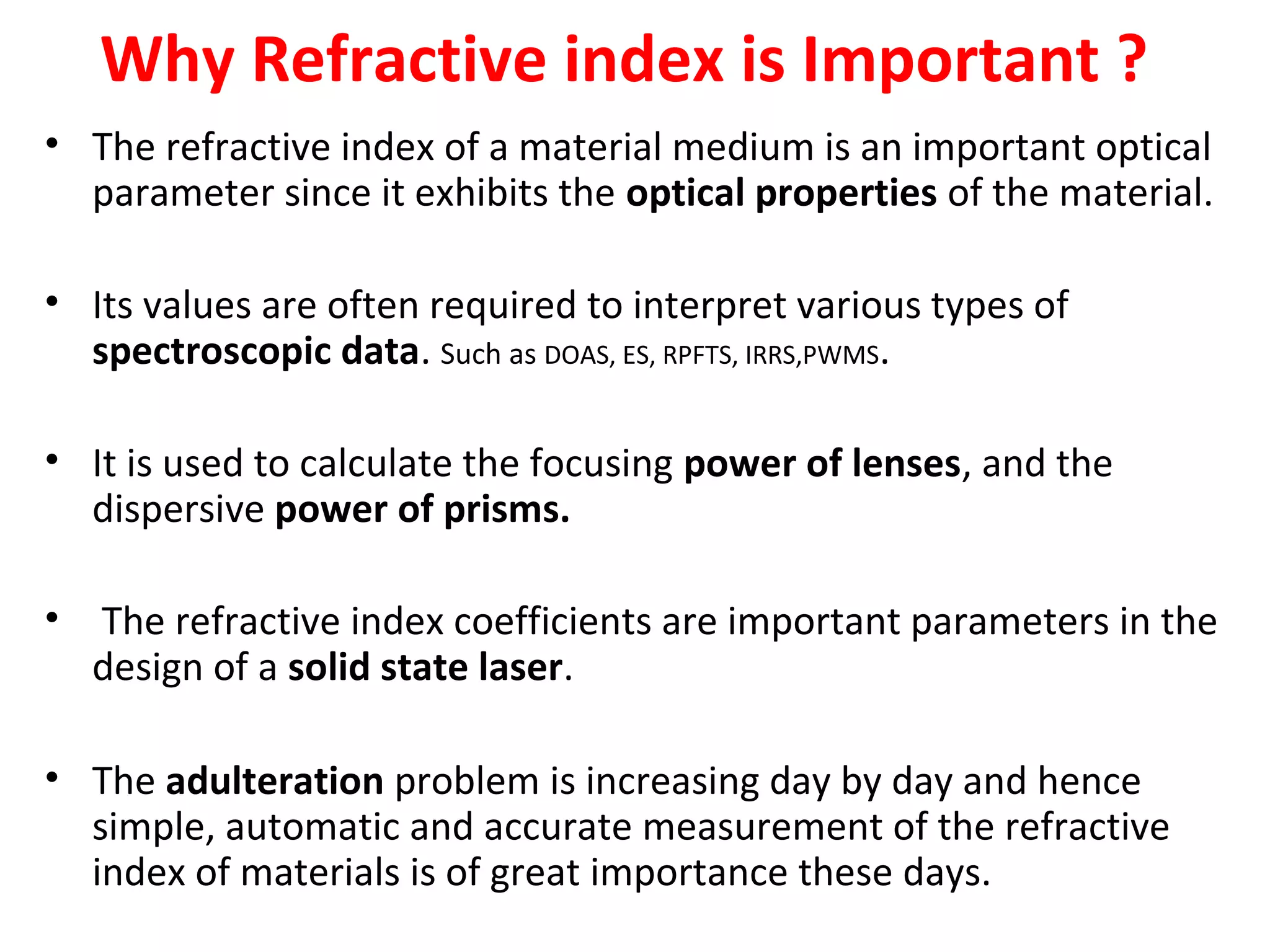 Why Refractive index is Important ?
• The refractive index of a material medium is an important optical
parameter since it exhibits the optical properties of the material.
• Its values are often required to interpret various types of
spectroscopic data. Such as DOAS, ES, RPFTS, IRRS,PWMS.
• It is used to calculate the focusing power of lenses, and the
dispersive power of prisms.
• The refractive index coefficients are important parameters in the
design of a solid state laser.
• The adulteration problem is increasing day by day and hence
simple, automatic and accurate measurement of the refractive
index of materials is of great importance these days.
 