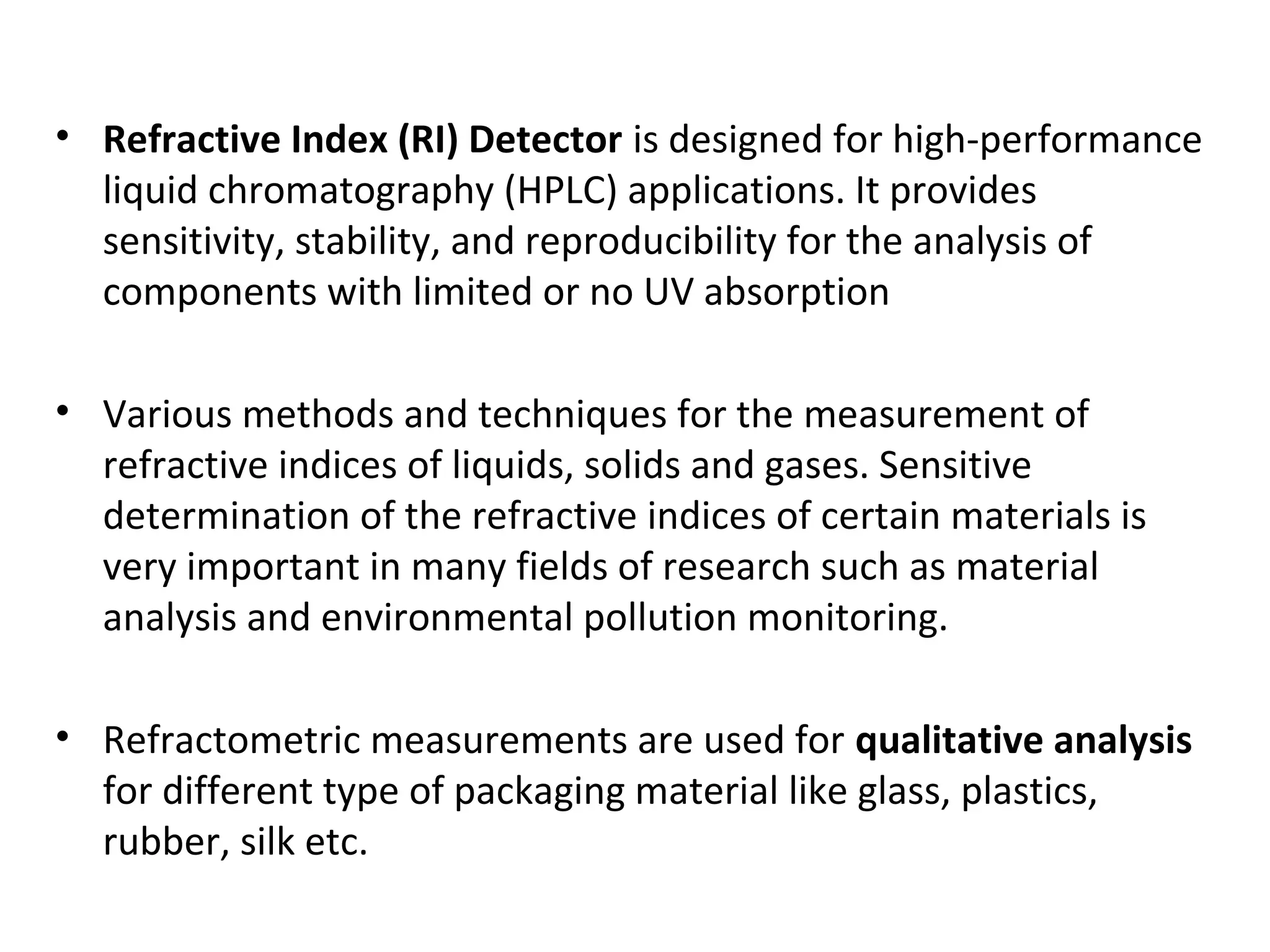 • Refractive Index (RI) Detector is designed for high-performance
liquid chromatography (HPLC) applications. It provides
sensitivity, stability, and reproducibility for the analysis of
components with limited or no UV absorption
• Various methods and techniques for the measurement of
refractive indices of liquids, solids and gases. Sensitive
determination of the refractive indices of certain materials is
very important in many fields of research such as material
analysis and environmental pollution monitoring.
• Refractometric measurements are used for qualitative analysis
for different type of packaging material like glass, plastics,
rubber, silk etc.
 