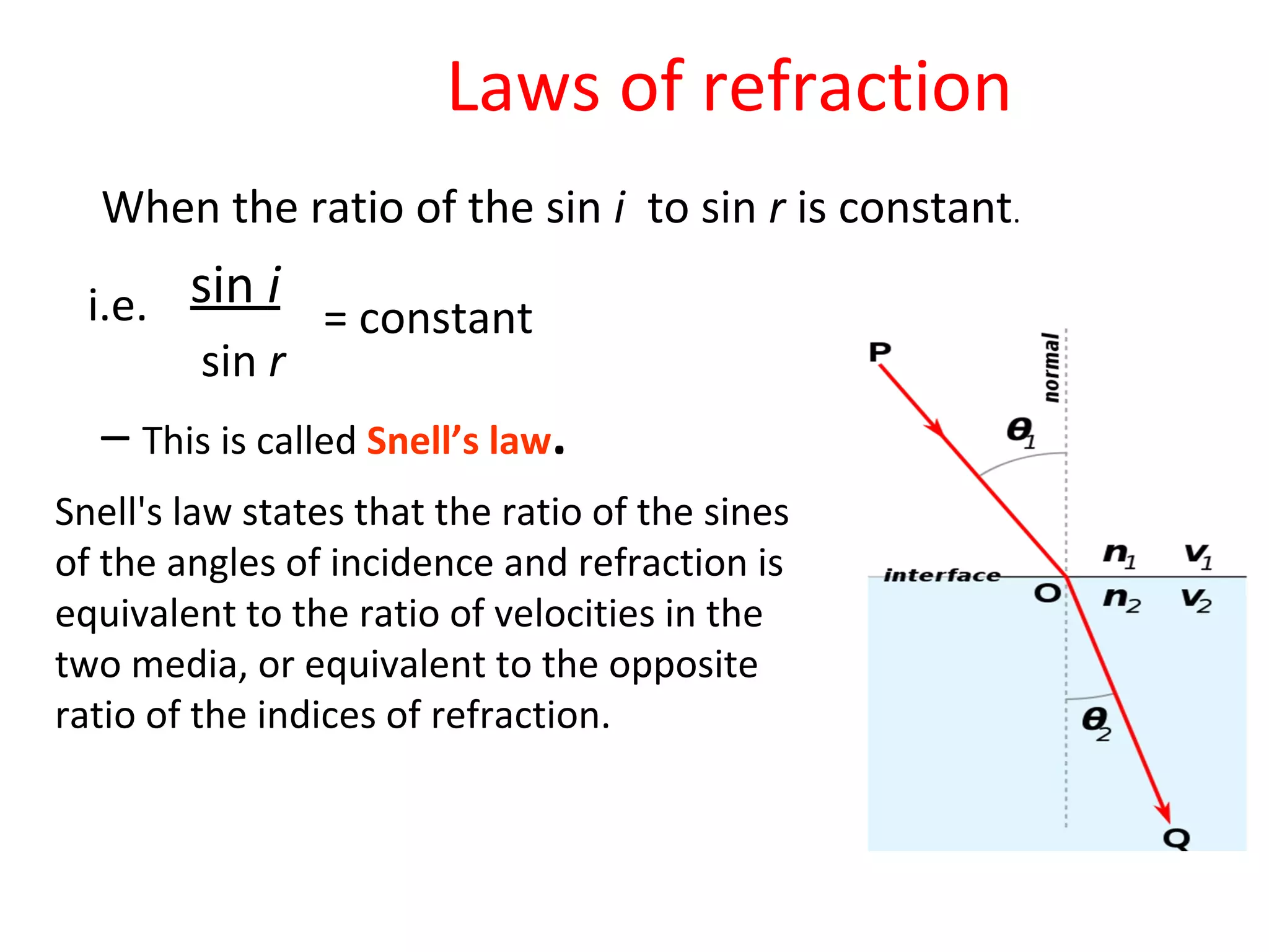 i.e. sin i
sin r
= constant
When the ratio of the sin i to sin r is constant.
– This is called Snell’s law.
Laws of refraction
Snell's law states that the ratio of the sines
of the angles of incidence and refraction is
equivalent to the ratio of velocities in the
two media, or equivalent to the opposite
ratio of the indices of refraction.
 