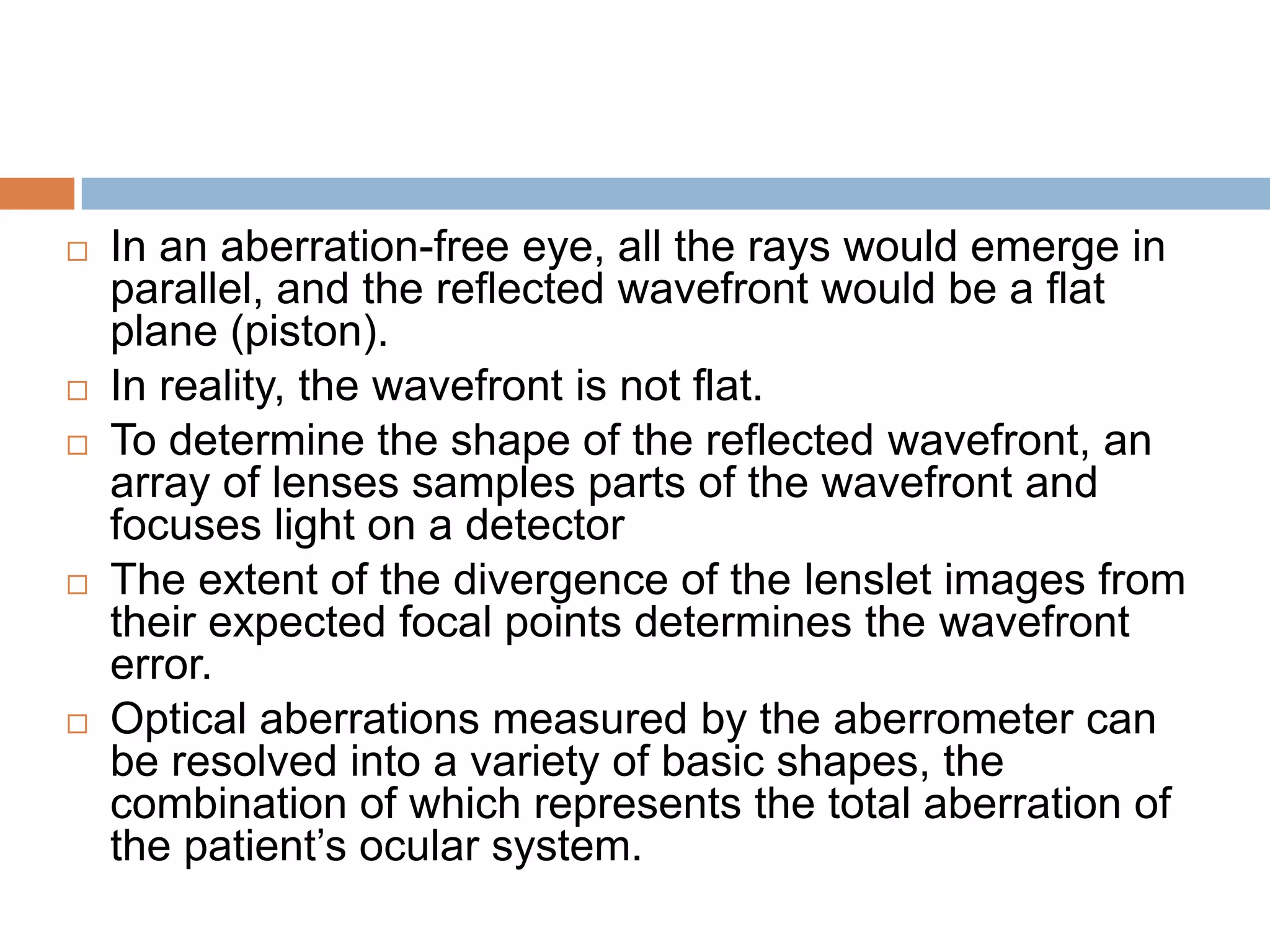  In an aberration-free eye, all the rays would emerge in
parallel, and the reflected wavefront would be a flat
plane (piston).
 In reality, the wavefront is not flat.
 To determine the shape of the reflected wavefront, an
array of lenses samples parts of the wavefront and
focuses light on a detector
 The extent of the divergence of the lenslet images from
their expected focal points determines the wavefront
error.
 Optical aberrations measured by the aberrometer can
be resolved into a variety of basic shapes, the
combination of which represents the total aberration of
the patient’s ocular system.
 